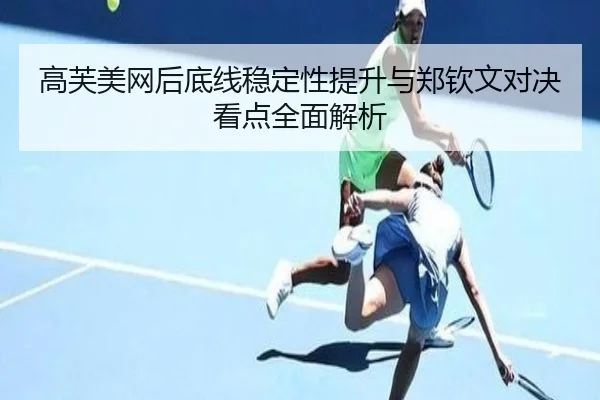 高芙美网后底线稳定性提升与郑钦文对决看点全面解析